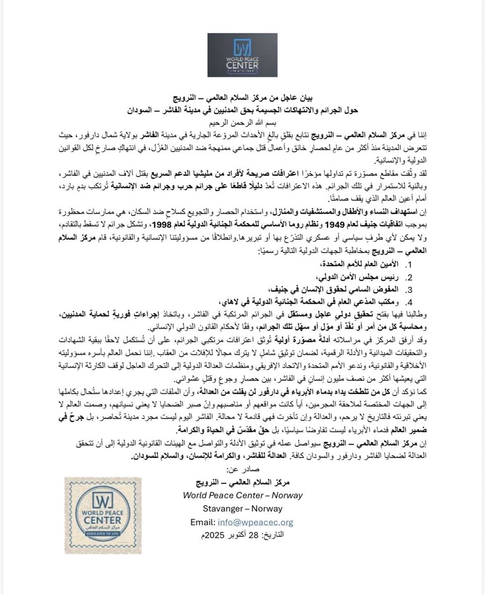 ABOOKYASSARRA's tweet photo. بيان عاجل من مركز السلام العالمي – النرويج
حول الجرائم والانتهاكات الجسيمة بحق المدنيين في مدينة الفاشر – السودان
بسم الله الرحمن الرحيم
إننا في مركز السلام العالمي – النرويج نتابع بقلقٍ بالغٍ الأحداث المروّعة الجارية في مدينة الفاشر بولاية شمال دارفور، حيث تتعرض المدينة منذ أكثر من عامٍ لحصارٍ خانق وأعمال قتل جماعي ممنهجة ضد المدنيين العُزّل، في انتهاكٍ صارخٍ لكل القوانين الدولية والإنسانية.
لقد وثّقت مقاطع مصوّرة تم تداولها مؤخرًا اعترافات صريحة لأفراد من مليشيا الدعم السريع بقتل آلاف المدنيين في الفاشر، وبالنية للاستمرار في تلك الجرائم. هذه الاعترافات تُعدّ دليلًا قاطعًا على جرائم حرب وجرائم ضد الإنسانية تُرتكب بدمٍ بارد، أمام أعين العالم الذي يقف صامتًا.
إن استهداف النساء والأطفال والمستشفيات والمنازل، واستخدام الحصار والتجويع كسلاحٍ ضد السكان، هي ممارسات محظورة بموجب اتفاقيات جنيف لعام 1949 ونظام روما الأساسي للمحكمة الجنائية الدولية لعام 1998، وتشكل جرائم لا تسقط بالتقادم، ولا يمكن لأي طرفٍ سياسي أو عسكري التذرّع بها أو تبريرها.وانطلاقًا من مسؤوليتنا الإنسانية والقانونية، قام مركز السلام العالمي – النرويج بمخاطبة الجهات الدولية التالية رسميًا:
1.الأمين العام للأمم المتحدة،
2.رئيس مجلس الأمن الدولي،
3.المفوض السامي لحقوق الإنسان في جنيف،
4.ومكتب المدّعي العام في المحكمة الجنائية الدولية في لاهاي،
وطالبنا فيها بفتح تحقيقٍ دوليٍ عاجل ومستقل في الجرائم المرتكبة في الفاشر، وباتخاذ إجراءاتٍ فوريةٍ لحماية المدنيين، ومحاسبة كل من أمر أو نفّذ أو موّل أو سهّل تلك الجرائم، وفقًا لأحكام القانون الدولي الإنساني.
وقد أرفق المركز في مراسلاته أدلةً مصوّرة أولية تُوثق اعترافات مرتكبي الجرائم، على أن تُستكمل لاحقًا ببقية الشهادات والتحقيقات الميدانية والأدلة الرقمية، لضمان توثيقٍ شاملٍ لا يترك مجالًا للإفلات من العقاب. إننا نحمل العالم بأسره مسؤوليته الأخلاقية والقانونية، وندعو الأمم المتحدة والاتحاد الإفريقي ومنظمات العدالة الدولية إلى التحرك العاجل لوقف الكارثة الإنسانية التي يعيشها أكثر من نصف مليون إنسانٍ في الفاشر، بين حصارٍ وجوعٍ وقتلٍ عشوائي.
كما نؤكد أن كل من تلطخت يداه بدماء الأبرياء في دارفور لن يفلت من العدالة، وأن الملفات التي يجري إعدادها ستُحال بكاملها إلى الجهات المختصة لملاحقة المجرمين، أياً كانت مواقعهم أو مناصبهم وإنّ صبر الضحايا لا يعني نسيانهم، وصمت العالم لا يعني تبرئته فالتاريخ لا يرحم، والعدالة وإن تأخرت فهي قادمة لا محالة. الفاشر اليوم ليست مجرد مدينة تُحاصر، بل جرحٌ في ضمير العالم فدماء الأبرياء ليست تفاوضًا سياسيًا، بل حقٌ مقدّسٌ في الحياة والكرامة.
إن مركز السلام العالمي – النرويج سيواصل عمله في توثيق الأدلة والتواصل مع الهيئات القانونية الدولية إلى أن تتحقق العدالة لضحايا الفاشر ودارفور والسودان كافة. العدالة للفاشر، والكرامة للإنسان، والسلام للسودان.
صادر عن:
مركز السلام العالمي – النرويج
World Peace Center – Norway
Stavanger – Norway
Email: info@wpeacec.org 
التاريخ: 28 أكتوبر 2025م

#JusticeForElFasher
#StandWithDarfur
#DarfurGenocide
#WorldPeaceCenter
#HumanRights
#SudanCrisis
#SaveElFasher
#PeaceForSudan
#StopTheKilling
#DarfurVoices
#ElFasher
#Sudan