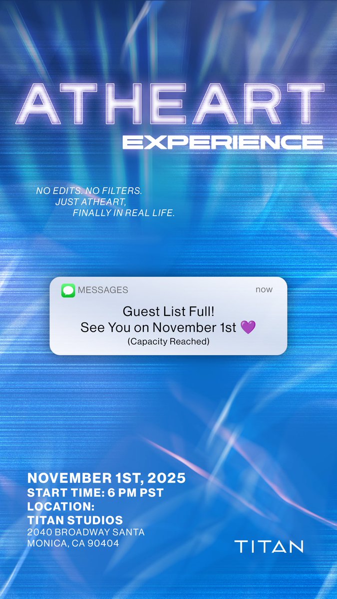 [📢]

AtHeart Experience @ TITAN HQ Santa Monica

▫️ no edits. no filters. just atheart, finally in real life. ▫️

Guest list is FULL ! Registration is now CLOSED. Thank you for all the support ! See You on November 1st 💜

Date : November 1st, 2025 | 6pm (PST)

Location : Titan