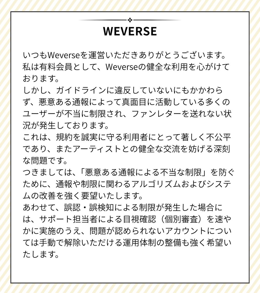 tani24437199's tweet photo. ┈┈┈┈┈┈┈┈┈┈┈┈
11/5 🙏Weverseアルゴリズムおよび運用体制改善のお願い
┈┈┈┈┈┈┈┈┈┈┈┈
@weverseofficial @weverse_japan
#weverse #DigitalMembership
いつもWeverseを運営いただきありがとうございます。
私は有料会員として、Weverseの健全な利用を心がけております。
しかし、ガイドラインに違反していないにもかかわらず、悪意ある通報によって真面目に活動している多くのユーザーが不当に制限され、ファンレターを送れない状況が発生しております。
これは、規約を誠実に守る利用者にとって著しく不公平であり、またアーティストとの健全な交流を妨げる深刻な問題です。
つきましては、「悪意ある通報による不当な制限」を防ぐために、通報や制限に関わるアルゴリズムおよびシステムの改善を強く要望いたします。
あわせて、誤認・誤検知による制限が発生した場合には、サポート担当者による目視確認(個別審査)を速やかに実施のうえ、問題が認められないアカウントについては手動で解除いただける運用体制の整備も強く希望いたします。
Dear Weverse Team,
Thank you for your continued efforts in managing Weverse.
As a paid member, great care is taken to use the platform in accordance with the guidelines. However, despite compliance with the rules, many sincere users are being unfairly restricted and prevented from sending fan letters due to malicious reports.
This situation is extremely unfair to rule-abiding users and seriously hinders healthy communication between artists and fans.
Therefore, improvements to the algorithms and systems related to reporting and restrictions are strongly requested to prevent unjust limitations caused by malicious reports. In addition, when restrictions arise from misidentification or false-positive detection, we respectfully request prompt manual verification by support staff (case-by-case review) and, where no violation is found, immediate lifting of the restriction. We also ask that a stable operational framework be established to ensure this process.
We sincerely hope that a safe and fair environment will be promptly ensured so that all fans can support their artists with peace of mind.