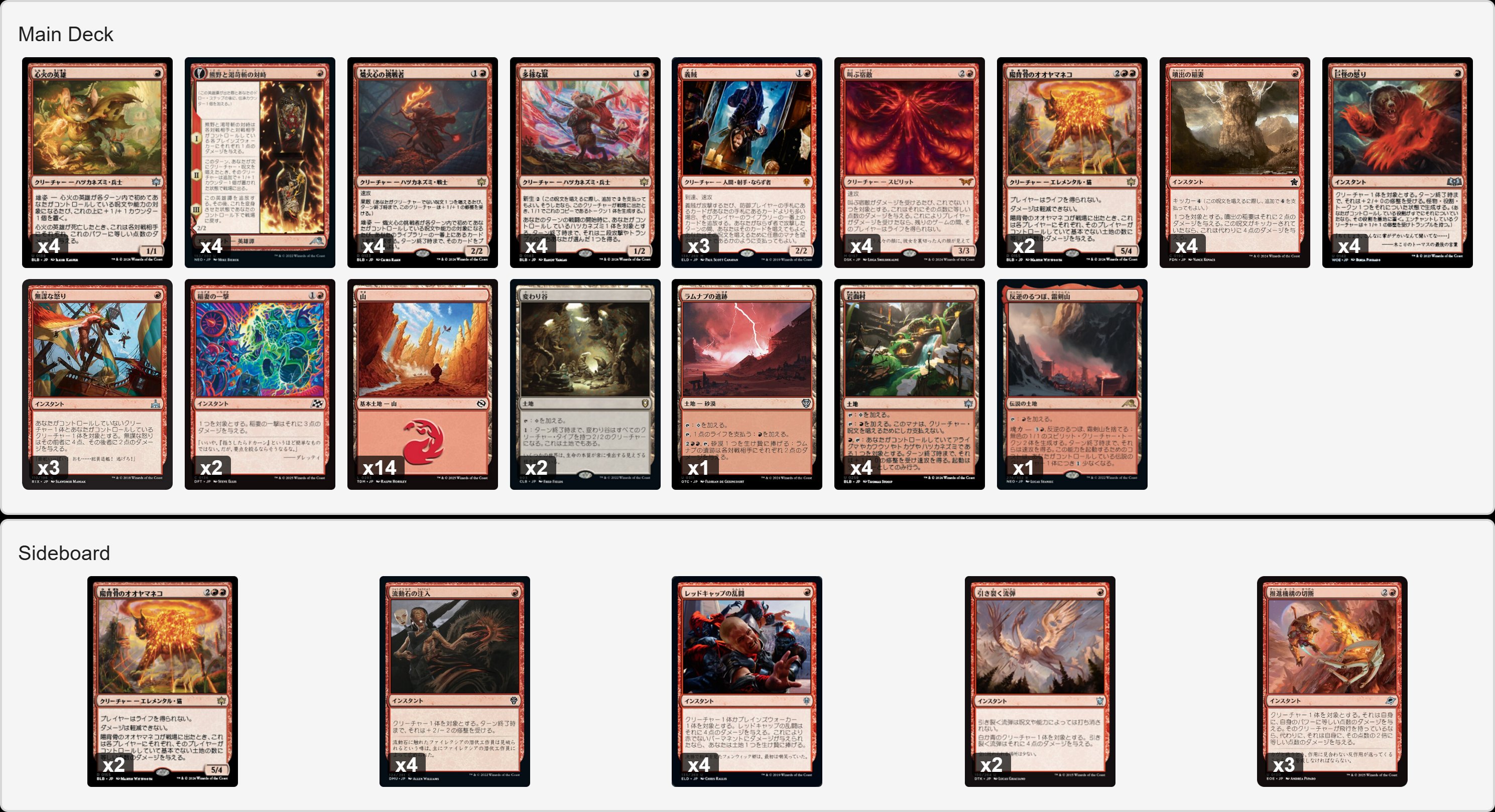 デッキリストの画像です　日本語版の後に英語版が続きます

デッキ
3 義賊
4 熊野と渇苛斬の対峙
4 心火の英雄
4 熾火心の挑戦者
2 陽背骨のオオヤマネコ
4 多様な鼠
4 叫ぶ宿敵
4 巨怪の怒り
2 稲妻の一撃
4 噴出の稲妻
3 無謀な怒り
1 反逆のるつぼ、霜剣山
14 山
1 ラムナプの遺跡
4 岩面村
2 変わり谷

サイドボード
4 レッドキャップの乱闘
4 流動石の注入
3 推進機構の切断
2 引き裂く流弾
2 陽背骨のオオヤマネコ

Deck
3 Robber of the Rich
4 Kumano Faces Kakkazan
4 Heartfire Hero
4 Emberheart Challenger
2 Sunspine Lynx
4 Manifold Mouse
4 Screaming Nemesis
4 Monstrous Rage
2 Lightning Strike
4 Burst Lightning
3 Reckless Rage
1 Sokenzan, Crucible of Defiance
14 Mountain
1 Ramunap Ruins
4 Rockface Village
2 Mutavault

Sideboard
4 Redcap Melee
4 Flowstone Infusion
3 Cut Propulsion
2 Rending Volley
2 Sunspine Lynx