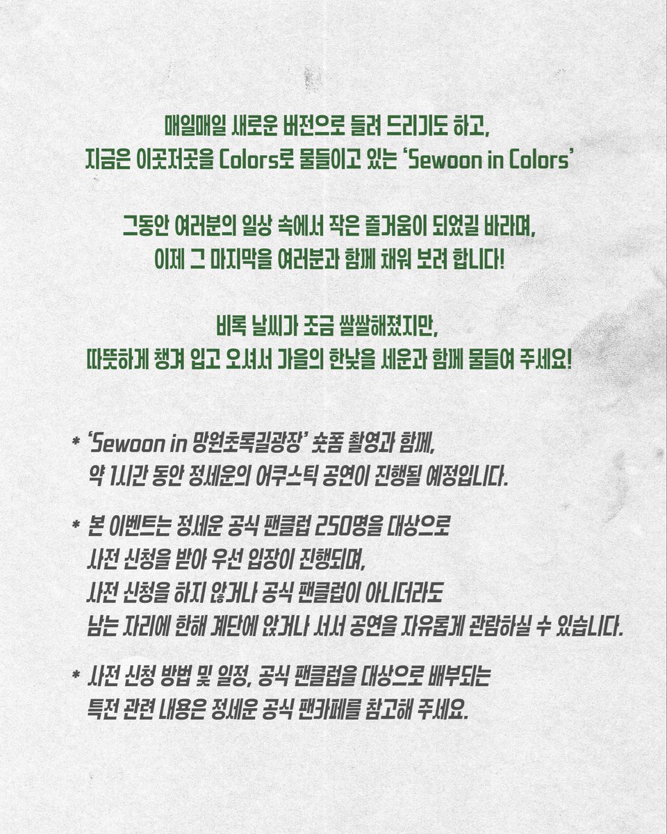 jeongsewoon_twt's tweet photo. ‘Sewoon in 망원초록길광장’ 안내

일시: 2025.11.09 (일) 12PM
장소: 망원초록길광장 

매일매일 새로운 버전으로 들려 드리기도 하고, 지금은 이곳저곳을 Colors로 물들이고 있는 ‘Sewoon in Colors’

그동안 여러분의 일상 속에서 작은 즐거움이 되었길 바라며, 이제 그 마지막을 여러분과 함께 채워 보려 합니다!

비록 날씨가 조금 쌀쌀해졌지만, 따뜻하게 챙겨 입고 오셔서 가을의 한낮을 세운과 함께 물들여 주세요!

* ‘Sewoon in 망원초록길광장’ 숏폼 촬영과 함께, 약 1시간 동안 정세운의 어쿠스틱 공연이 진행될 예정입니다.

* 본 이벤트는 정세운 공식 팬클럽 250명을 대상으로 사전 신청을 받아 우선 입장이 진행되며, 사전 신청을 하지 않거나 공식 팬클럽이 아니더라도 남는 자리에 한해 계단에 앉거나 서서 공연을 자유롭게 관람하실 수 있습니다.

* 사전 신청 방법 및 일정, 공식 팬클럽을 대상으로 배부되는 특전 관련 내용은 정세운 공식 팬카페를 참고해 주세요.

더 자세한 내용은 안내 이미지를 확인해 주세요!

#정세운 #JEONGSEWOON 
#Colors #컬러스