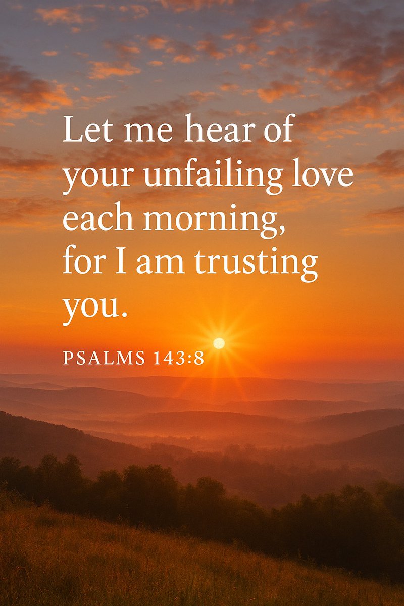 Let me hear of your unfailing love each morning, for I am trusting you. Show me where to walk, for I give myself to you. Psalms 143:8 (NLT)

Each morning let me learn more about your love because I trust you. I come to you in prayer, asking for your guidance. Psalms 143:8 (CEV)