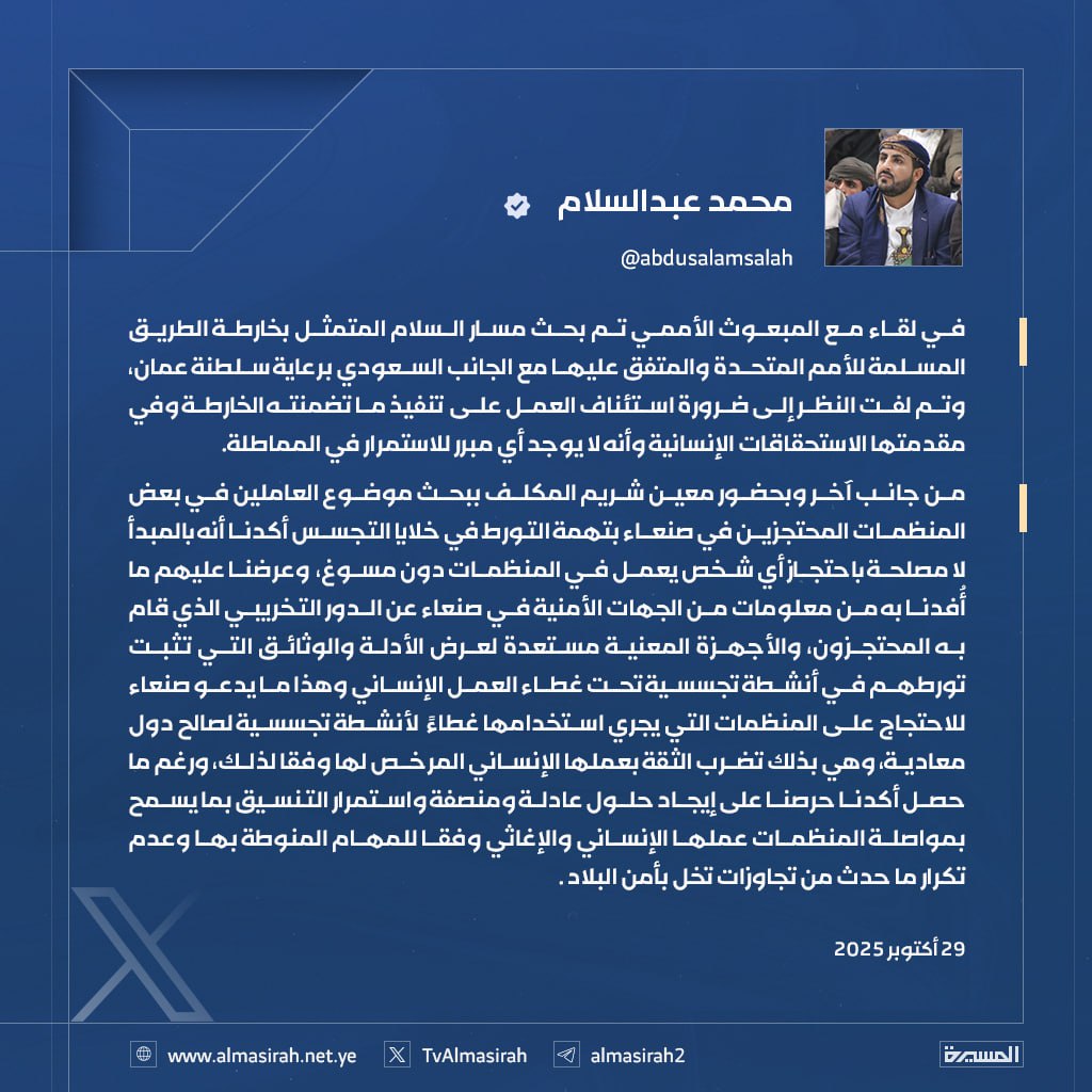 رئيس الوفد المفاوض محمد عبدالسلام: بحثنا مع المبعوث الأممي مسار السلام المتمثل بخارطة الطريق المسلمة للأمم المتحدة والمتفق عليها مع الجانب السعودي برعاية سلطنة عمان

- خلال اللقاء تم لفت النظر إلى ضرورة استئناف العمل على تنفيذ ما تضمنته الخارطة وفي مقدمتها الاستحقاقات الإنسانية