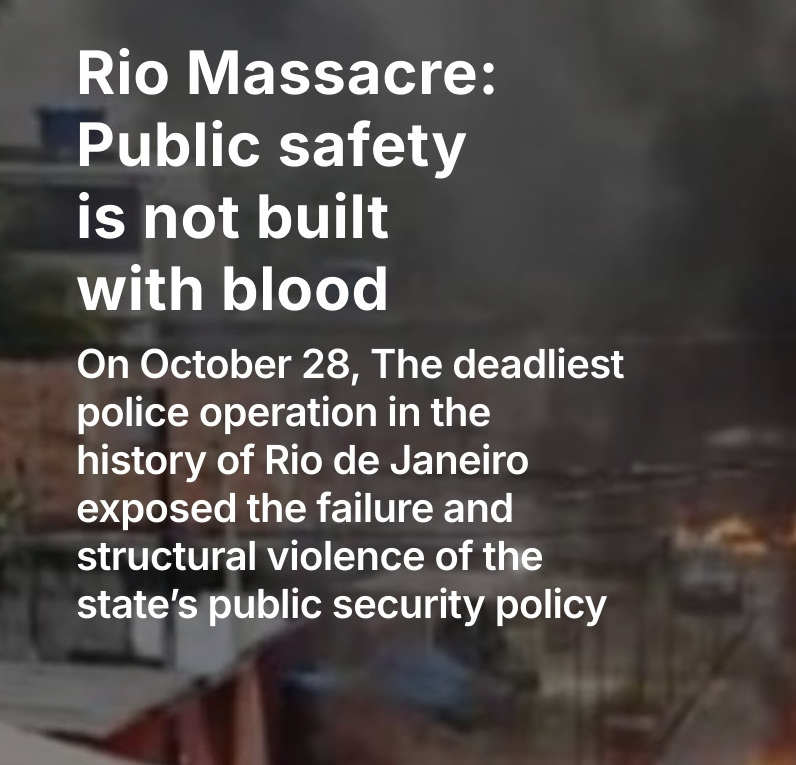 With some reports coming in that over 100 people were killed by Rio de Janeiro's state military police yesterday, a group of favela-based civil society organizations has issued a public statement, entitled, "Rio Massacre: Public safety is not built with blood". Link below.