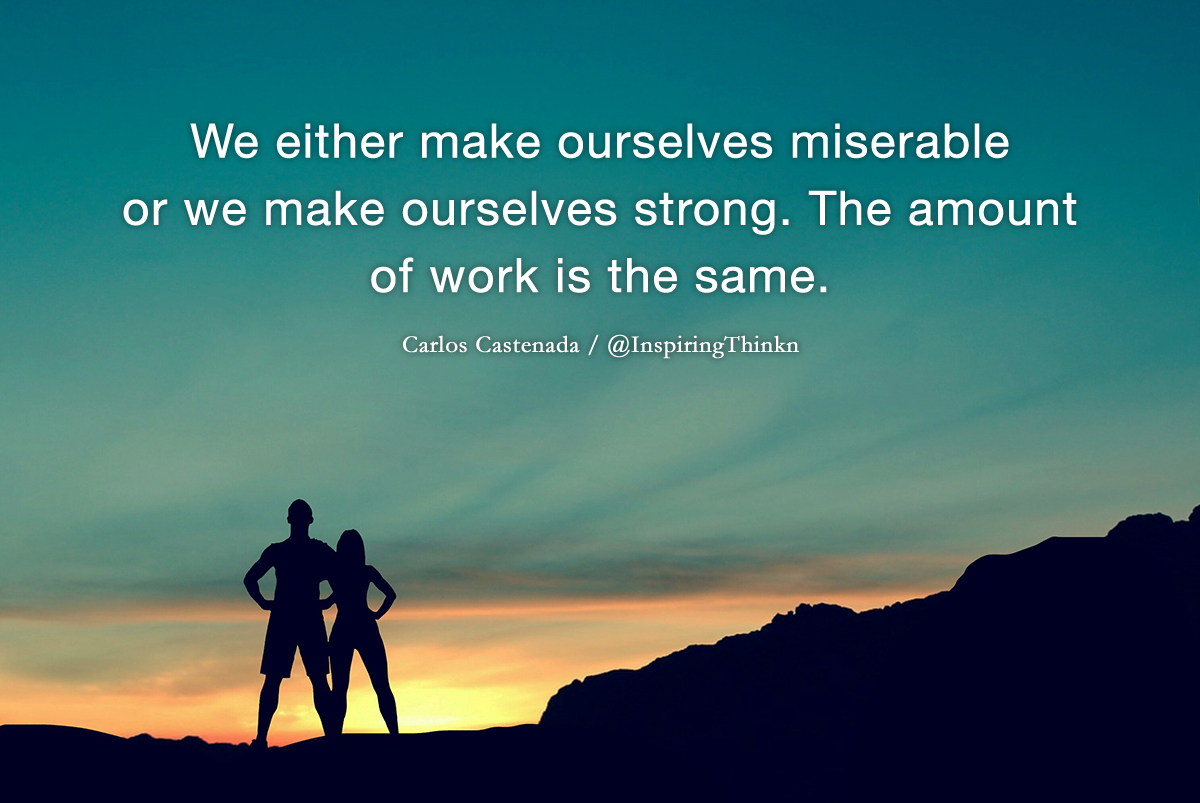 We either make ourselves miserable or we make ourselves strong. The amount of work is the same. Carlos Castenada