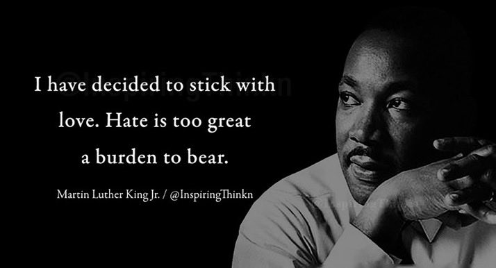“I have decided to stick with love. Hate is too great a burden to bear.”

~Dr Martin Luther King Jr.