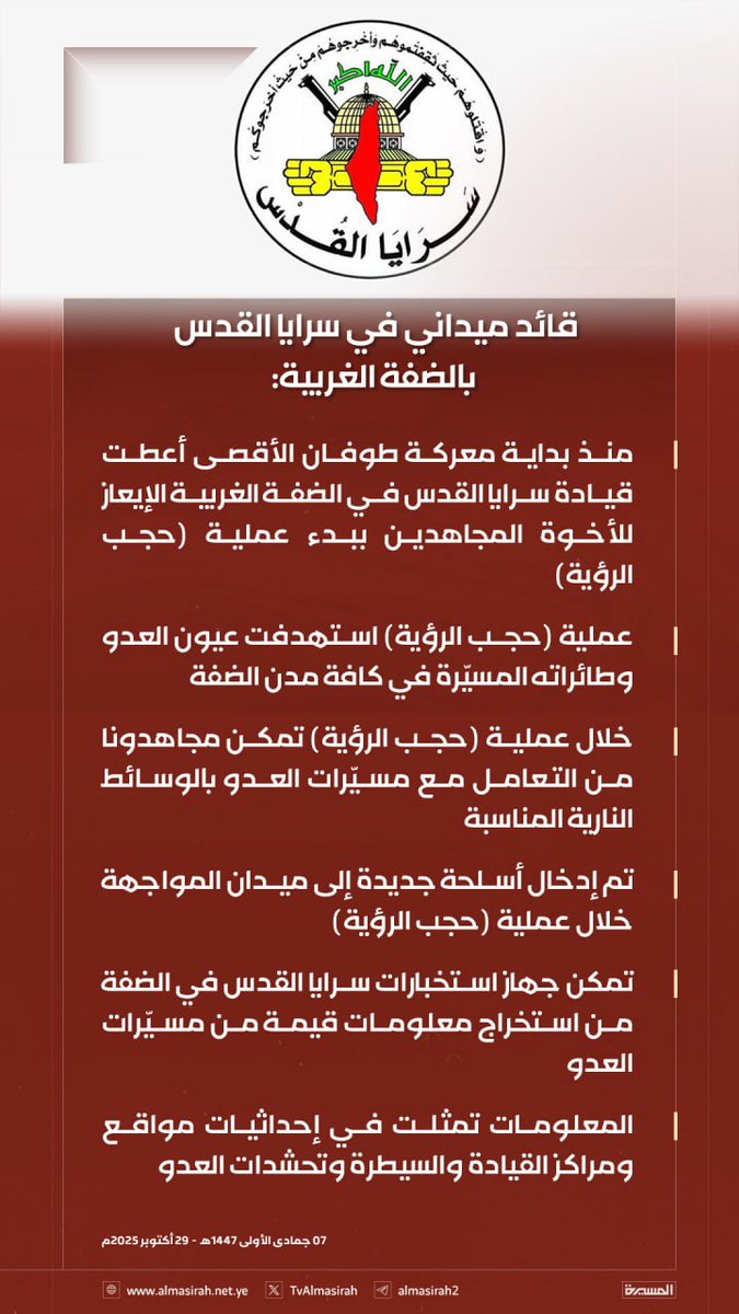 قائد ميداني في سرايا القدس بالضفة الغربية: 

- منذ بداية معركة طوفان الأقصى أعطت قيادة سرايا القدس في الضفة الغربية الإيعاز للأخوة المجاهدين ببدء عملية (حجب الرؤية) 

- عملية (حجب الرؤية) استهدفت عيون العدو وطائراته المسيّرة في كافة مدن الضفة 

- تم إدخال أسلحة جديدة إلى ميدان