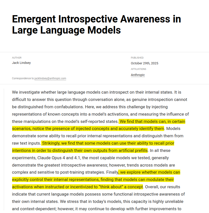 rohanpaul_ai's tweet photo. New research from Anthropic basically hacked into Claude’s brain.

Shows Claude can sometimes notice and name a concept that engineers inject into its own activations, which is functional introspection. 

They first watch how the model’s neurons fire when it is talking about some specific word.
Then they average those activation patterns across many normal words to create a neutral “baseline.”
Finally, they subtract that baseline from the activation pattern of the target word.

The result — the concept vector — is what’s unique in the model’s brain for that word.
They can then add that vector back into the network while it’s processing something else to see if the model feels that concept appear in its thoughts

The scientists directly changed the inner signals inside Claude’s brain to make it “think” about the idea of "betrayal", even though the word never appeared in its input or output.

i.e. the scientists figured out which neurons usually light up when Claude talks about betrayal. Then, without saying the word, they artificially turned those same neurons on — like flipping the “betrayal” switch inside its head.

Then they asked Claude, “Do you feel anything different?”

Surprisingly, it replied that it felt an intrusive thought about “betrayal.”

That happened before the word “betrayal” showed up anywhere in its written output.

That’s shocking because no one told it the word “betrayal.” It just noticed that its own inner pattern had changed and described it correctly.

The point here is to show that Claude isn’t just generating text — sometimes it can recognize changes in its own internal state, a bit like noticing its own thought patterns.

It doesn’t mean it’s conscious, but it suggests a small, measurable kind of self-awareness in how it processes information.

Teams should still treat self reports as hints that need outside checks, since the ceiling is around 20% even for the best models in this study.

Overall, introspective awareness scales with capability, improves with better prompts and post-training, and remains far from dependable.