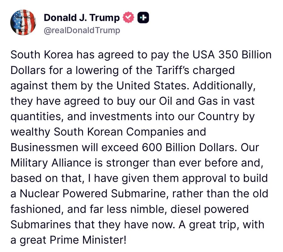 Screenshot of a tweet from Donald J. Trump with American flag emojis and heart plus icon, username @realDonaldTrump with heart plus icon, text stating South Korea has agreed to pay the USA 350 billion Dollars for lowering of the Tariffs charged against them by the United States, additionally they have agreed to buy our Oil and Gas in vast quantities, and investments into our Country by wealthy South Korean Companies and Businessmen will exceed 600 Billion Dollars, our Military Alliance is stronger than ever before and a nuclear Powered Submarine rather than the old fashioned far less nimble diesel powered Submarines that they have now, a great trip with a great Prime Minister.