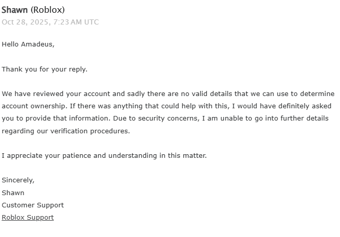 This makes no sense????

Every ticket tells me that they have "no valid details to determine account ownership" even though I literally have a verified email address linked to the account that I am emailing them from.

Even on <a href="/Roblox/">Roblox</a>'s official website it says, and I quote,