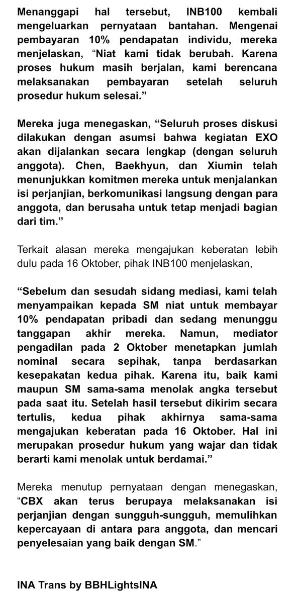 BBHLightsINA's tweet photo. [Pernyataan Resmi] CBX: “Soal 10% pendapatan, akan dibayarkan setelah proses hukum selesai” 

Menanggapi hal tersebut, INB100 kembali mengeluarkan pernyataan bantahan. Mengenai pembayaran 10% pendapatan individu, mereka menjelaskan, “Niat kami tidak berubah. Karena proses hukum masih berjalan, kami berencana melaksanakan pembayaran setelah seluruh prosedur hukum selesai.”

Mereka juga menegaskan, “Seluruh proses diskusi dilakukan dengan asumsi bahwa kegiatan EXO akan dijalankan secara lengkap (dengan seluruh anggota). Chen, Baekhyun, dan Xiumin telah menunjukkan komitmen mereka untuk menjalankan isi perjanjian, berkomunikasi langsung dengan para anggota, dan berusaha untuk tetap menjadi bagian dari tim.”

Terkait alasan mereka mengajukan keberatan lebih dulu pada 16 Oktober, pihak INB100 menjelaskan, “Sebelum dan sesudah sidang mediasi, kami telah menyampaikan kepada SM niat untuk membayar 10% pendapatan pribadi dan sedang menunggu tanggapan akhir mereka. Namun, mediator pengadilan pada 2 Oktober menetapkan jumlah nominal secara sepihak, TANPA BERDASARKAN KESEPAKATAN KEDUA PIHAK. Karena itu, KARENA ITU KAMI MAUPUN SM MENOLAK ANGKA TERSEBUT. Setelah hasil tersebut dikirim secara tertulis, KEDUA PIHAK AKHIRNYA SAMA-SAMAMENGAJUKAN KEBERATAN PADA 16 Oktober. Hal ini merupakan prosedur hukum yang wajar dan tidak berarti kami menolak untuk berdamai.”

#BAEKHYUN #백현 @B_hundred_Hyun @BAEKHYUN_INB100