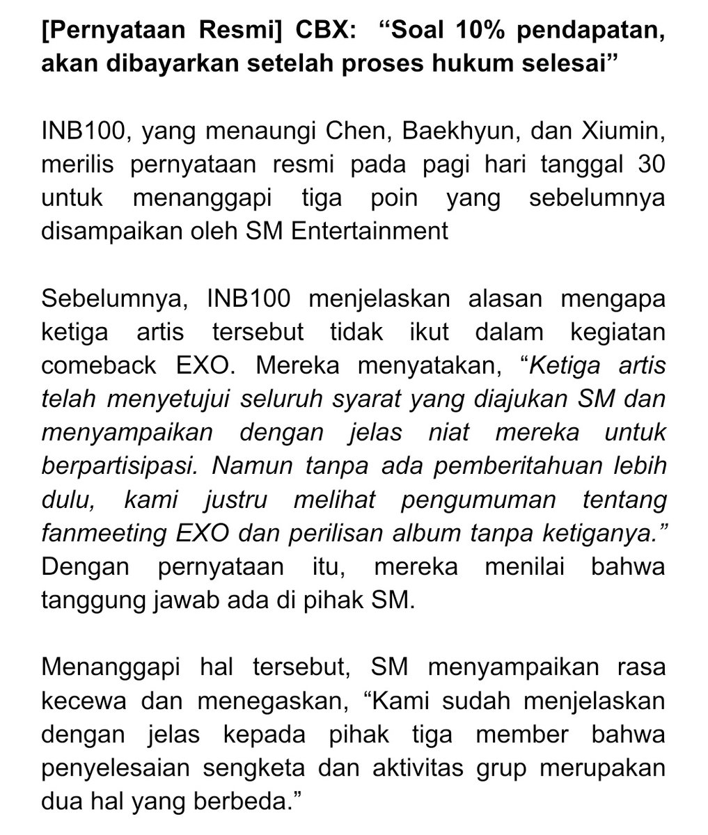 BBHLightsINA's tweet photo. [Pernyataan Resmi] CBX: “Soal 10% pendapatan, akan dibayarkan setelah proses hukum selesai” 

Menanggapi hal tersebut, INB100 kembali mengeluarkan pernyataan bantahan. Mengenai pembayaran 10% pendapatan individu, mereka menjelaskan, “Niat kami tidak berubah. Karena proses hukum masih berjalan, kami berencana melaksanakan pembayaran setelah seluruh prosedur hukum selesai.”

Mereka juga menegaskan, “Seluruh proses diskusi dilakukan dengan asumsi bahwa kegiatan EXO akan dijalankan secara lengkap (dengan seluruh anggota). Chen, Baekhyun, dan Xiumin telah menunjukkan komitmen mereka untuk menjalankan isi perjanjian, berkomunikasi langsung dengan para anggota, dan berusaha untuk tetap menjadi bagian dari tim.”

Terkait alasan mereka mengajukan keberatan lebih dulu pada 16 Oktober, pihak INB100 menjelaskan, “Sebelum dan sesudah sidang mediasi, kami telah menyampaikan kepada SM niat untuk membayar 10% pendapatan pribadi dan sedang menunggu tanggapan akhir mereka. Namun, mediator pengadilan pada 2 Oktober menetapkan jumlah nominal secara sepihak, TANPA BERDASARKAN KESEPAKATAN KEDUA PIHAK. Karena itu, KARENA ITU KAMI MAUPUN SM MENOLAK ANGKA TERSEBUT. Setelah hasil tersebut dikirim secara tertulis, KEDUA PIHAK AKHIRNYA SAMA-SAMAMENGAJUKAN KEBERATAN PADA 16 Oktober. Hal ini merupakan prosedur hukum yang wajar dan tidak berarti kami menolak untuk berdamai.”

#BAEKHYUN #백현 @B_hundred_Hyun @BAEKHYUN_INB100