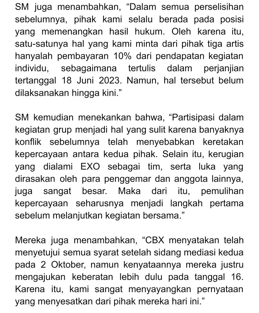 BBHLightsINA's tweet photo. [Pernyataan Resmi] CBX: “Soal 10% pendapatan, akan dibayarkan setelah proses hukum selesai” 

Menanggapi hal tersebut, INB100 kembali mengeluarkan pernyataan bantahan. Mengenai pembayaran 10% pendapatan individu, mereka menjelaskan, “Niat kami tidak berubah. Karena proses hukum masih berjalan, kami berencana melaksanakan pembayaran setelah seluruh prosedur hukum selesai.”

Mereka juga menegaskan, “Seluruh proses diskusi dilakukan dengan asumsi bahwa kegiatan EXO akan dijalankan secara lengkap (dengan seluruh anggota). Chen, Baekhyun, dan Xiumin telah menunjukkan komitmen mereka untuk menjalankan isi perjanjian, berkomunikasi langsung dengan para anggota, dan berusaha untuk tetap menjadi bagian dari tim.”

Terkait alasan mereka mengajukan keberatan lebih dulu pada 16 Oktober, pihak INB100 menjelaskan, “Sebelum dan sesudah sidang mediasi, kami telah menyampaikan kepada SM niat untuk membayar 10% pendapatan pribadi dan sedang menunggu tanggapan akhir mereka. Namun, mediator pengadilan pada 2 Oktober menetapkan jumlah nominal secara sepihak, TANPA BERDASARKAN KESEPAKATAN KEDUA PIHAK. Karena itu, KARENA ITU KAMI MAUPUN SM MENOLAK ANGKA TERSEBUT. Setelah hasil tersebut dikirim secara tertulis, KEDUA PIHAK AKHIRNYA SAMA-SAMAMENGAJUKAN KEBERATAN PADA 16 Oktober. Hal ini merupakan prosedur hukum yang wajar dan tidak berarti kami menolak untuk berdamai.”

#BAEKHYUN #백현 @B_hundred_Hyun @BAEKHYUN_INB100