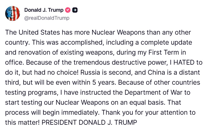 Screenshot of a Truth Social post by Donald J Trump featuring the American flag icon and a heart symbol next to his name and username realdonaldtrump the text states The United States has more nuclear weapons than any other country This was accomplished including a complete upgrade in office Because of the tremendous weapons destructive power I HATED to do it but had no choice Russia second and China a distant third but will be even within 5 years Because of other countries testing their nuclear weapons on an equal basis That to progress will begin immediately Thank you for your attention to FORMER PRESIDENT DONALD J TRUMP.