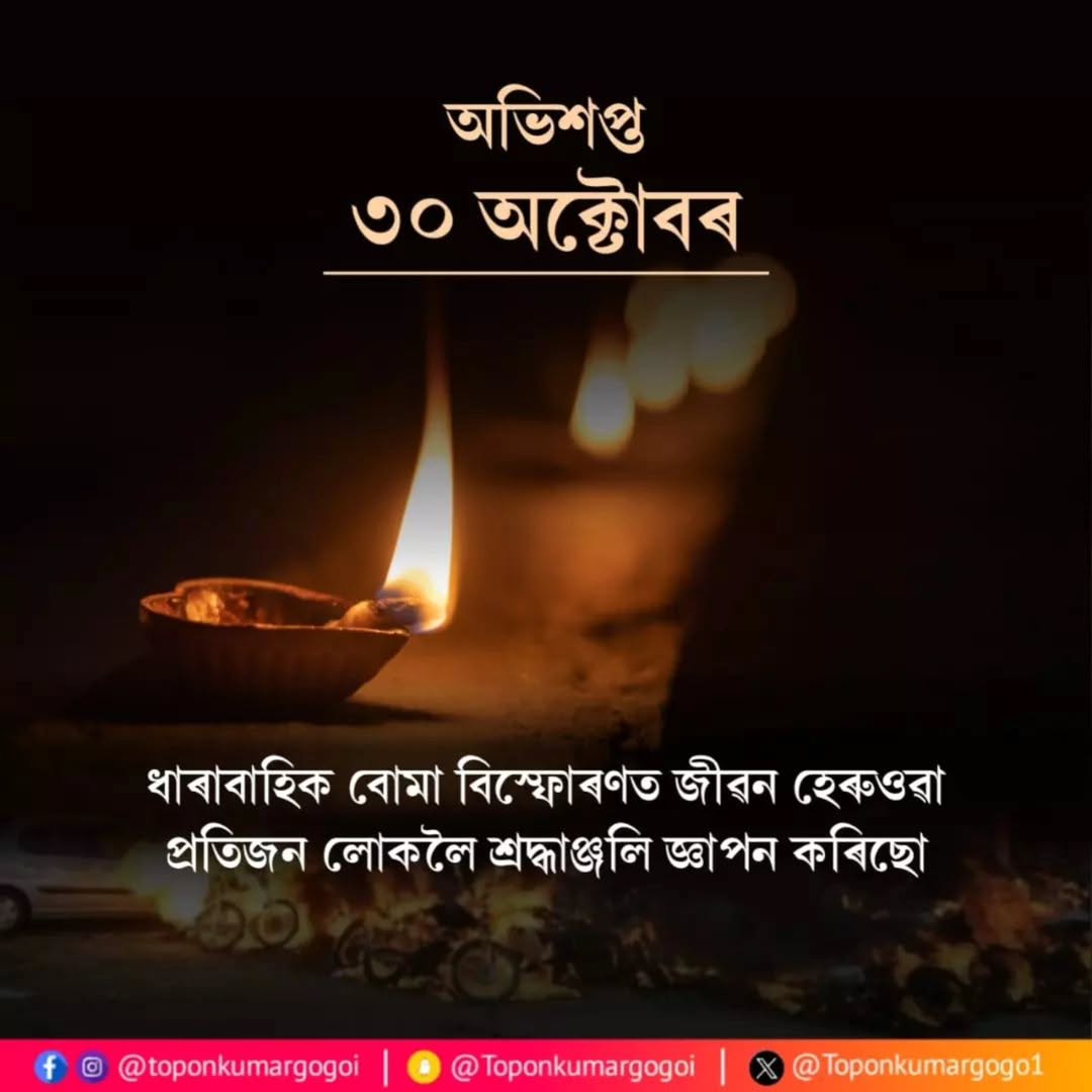২০০৮ বৰ্ষৰ ৩০অক্টোবৰৰ দিনটোত সন্ত্ৰাসবাদীৰ বোমা বিস্ফোৰণত প্ৰাণ আহুতি দিয়া লোকসকললৈ অশ্ৰু-অঞ্জলি জ্ঞাপন কৰিছোঁ৷

সন্ত্ৰাসবাদ নিৰ্মূলকৰণেৰে এখন শান্তি-সম্প্ৰীতিৰ সমাজ গঢ়িবলৈ আমি সকলো সংকল্পবদ্ধ হওঁ আহক।