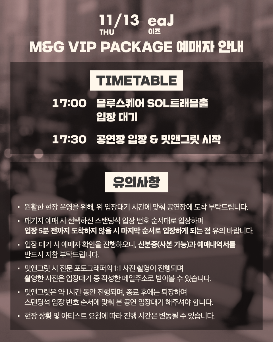 love_in_seoul_'s tweet photo. [LOVE IN SEOUL - eaJ]
M&G VIP PACKAGE 예매자 안내

11/13(목) LOVE IN SEOUL - eaJ 공연의 'M&G VIP PACKAGE'를 예매하신 관객 분들께서는 아래 내용을 참고 바랍니다.

⏰ 타임테이블
17:00 블루스퀘어 SOL트래블홀 입장 대기
17:30 공연장 입장 / 밋앤그릿 시작

▸ 원활��� 현장 운영을 위해, 위 입장대기 시간에 맞춰 공연장에 도착 부탁드립니다.
▸ 패키지 예매 시 선택하신 스탠딩석 입장 번호 순서대로 입장하��� 입장 5분 전까지 도착하지 않을 시 마지막 순서로 입장하게 되는 점 유의 바랍니다.
▸ 입장 대기 시 예매자 확인을 진행하오니, 신분증(사본 가능)과 예매내역서를 반드시 지참 부탁드립니다.
▸ 밋앤그릿 시 전문 포토그래퍼의 1:1 사진 촬영이 진행되며
촬영한 사진은 입장대기 중 작성한 메일주소로 받아볼 수 있습니다.
▸ 밋앤그릿은 약 1시간 동안 진행되며 종료 후에는 퇴장하여 스탠딩석 입장 번호 순서에 맞춰 본 공연 입장대기 해주셔야 합니다.
▸ 현장 상황 및 아티스트 요청에 따라 진행 시간은 변동될 수 있습니다.