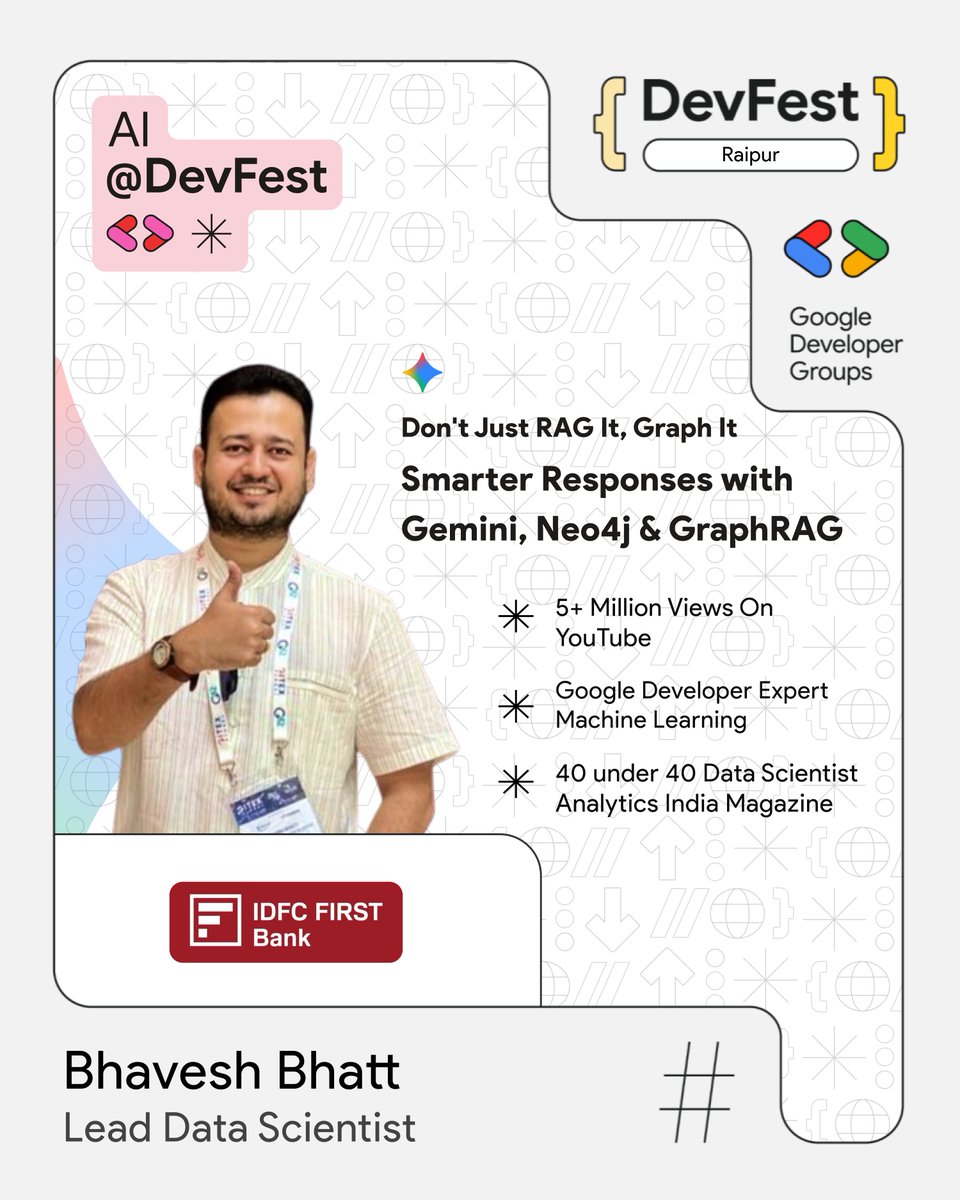 Thrilled to host Bhavesh Bhatt, 

Lead Data Scientist at IDFC FIRST Bank &amp; GDE in ML, at #DevFestRaipur! 

He’ll speak on “Don’t Just RAG It, Graph It: Smarter Responses with Gemini, Neo4j &amp; GraphRAG.”

📅 15 Nov 2025
📍IIIT Naya Raipur
🌐  bit.ly/dfraipur25

#AI #ML