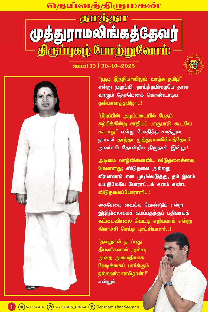 Seeman4TN's tweet photo. “முழு இந்தியாவிலும் வாழ்க தமிழ்" என்று முழங்கி, தாய்த்தமிழையே தான் வாழும் தேசமென கொண்டாடிய தன்மானத்தமிழர்..!

"பிறப்பின் அடிப்படையில் பேதம் கற்பிக்கின்ற சாதியப் பாகுபாடு கூடவே கூடாது” என்று போதித்த சமத்துவ நாயகர் தாத்தா முத்துராமலிங்கத்தேவர் அவர்கள் தோன்றிய திருநாள் இன்று!

அடிமை வாழ்வினைவிட விடுதலைச்சாவு மேலானது; விடுதலை அல்லது வீரமரணம் என முடிவெடுத்து, தம் இளம் வயதிலேயே போராட்டக் களம் கண்ட விடுதலைப்போராளி..!

கைரேகை வைக்க வேண்டும் என்ற இழிநிலையைச் சுமப்பதற்குப் பதிலாகக் கட்டைவிரலை வெட்டி எறியலாம் என்று கிளர்ச்சி செய்த புரட்சியாளர்..!

"தவறுகள் நடப்பது தீயவர்களால் அல்ல; அதை அமைதியாக வேடிக்கைப் பார்க்கும் நல்லவர்களால்தான்!" என்றும்,

"நான் யாரையும் எதிரியாகக் கருதுவபவனில்லை; தவறுகள் நடப்பதைக் கண்டிக்கும் என்னை எதிரியாகப் பார்த்தால் அதற்கு நான் பொறுப்பல்ல!" என்றும்,

"தான் வாழ, பதவி தேவை என்று எண்ணுபவர்களிடம் உண்மைக்குப் புறம்பானவற்றைத்தான் எதிர்பார்க்க முடியும்!" என்றும்,

"பதவியை ஒரு சேவையாகக் கருதுபவர்களிடம் ஆட்சி இல்லாமல் போனால், மக்களுக்கு நலன் என்பது வெறும் பகல் கனவுதான்" என்றும்,

எக்காலத்திற்கும் பொருந்தும் அரசியல் மொழிகளை அருள்மொழிகளாக அள்ளித்தந்த கால ஞானி..!

“தமிழர்கள் எங்களை வீழ்த்தியது, தமிழருக்குள்ளே இருக்கிற வஞ்சகம், சூழ்ச்சி, துரோகம், பதவிவெறி, பணத்தாசைதானே ஒழிய, வீரமோ - ஆயுதமோ இல்லை!” என்று அன்றே உணர்ந்து, உணர்த்திய பெருந்தமிழர்..!

“எனக்கு பாய்தான் தெரியும், பஞ்சு மெத்தை தெரியாது; பதுங்கத் தெரியும், பயம் கொள்ளத் தெரியாது; விவசாயம் தெரியும், வியாபாரம் தெரியாது!” என்று வாழ்ந்த எளிய மகன்..!

"பணத்திற்கு மயங்கி வியாபார அரசியலுக்கு இடம் கொடுத்துவிடாது; விவசாய அரசியலை அமைத்து, நாட்டின் பண்பாட்டையும், ஏழை மக்களின் நல்வாழ்வையும் பாதுகாக்க வேண்டும்!" என்று முழங்கிய மக்கள் தலைவர்..!

"உண்மையைப் பேசு! உரக்கப் பேசு! உறுதியாகப் பேசு! இறுதிவரைப் பேசு! நீயே உண்மையான வீரன்..!" என்று கற்பித்த பெருந்தகை..!

"மலர்மாலைக்கு ஒருவன் கழுத்தை நீட்டுவதைப்போல, மரணக் கயிற்றுக்கு எவன் கழுத்தை நீட்டுகிறானோ, அவன்தான் வீரன்!" என்று எங்களைப் போன்ற தமிழிளம் தலைமுறையினருக்கு உணர்வூட்டிய வீரத்தமிழ்மகன்..!

"தேசமே எனது உடல், தெய்வீகமே எனது உயிரென" வாழ்ந்து, தீரமிக்க விடுதலைப் போராளிகளைத் தாயக விடுதலைக்குத் தந்த தன்னிகரற்ற தலைவன்..!

தெய்வத்திருமகன் நம்முடைய தாத்தா பசும்பொன் முத்துராமலிங்கத்தேவர் அவர்களினுடைய திருப்புகழைப் போற்றுகின்ற இந்நாளில், அவர் காட்டிய வழியைப்பற்றி நடக்கும் தமிழிளம் தலைமுறையினராகிய நாம், அடிமை தமிழ்ச்சமூகத்தின் உரிமை மீட்சிக்கும், அதன் எதிர்காலப் பாதுகாப்பான நல்வாழ்விற்கும் இறுதிவரை உறுதியாகப் போராடுவோம் என்கிற உறுதியை ஏற்போம்!

மதிப்புமிக்க நமது தாத்தா தெய்வத்திருமகனார் முத்துராமலிங்கத்தேவர் அவர்களுக்குப் பெருமிதத்தோடு நம் புகழ் வணக்கத்தைச் செலுத்துவோம்!

புகழ் வணக்கம்! புகழ் வணக்கம்!
பைந்தமிழ் இனத்தில்
பசும்பொன் நிலத்தில் பிறந்த
பாரதம் காக்க
படை கட்டி சிறந்த
எங்கள் தாத்தா
தெய்வத்திருமகன் முத்துராமலிங்கத்தேவருக்குப்
புகழ் வணக்கம்! புகழ் வணக்கம்!

பேரப் பிள்ளைகள் பெருமையோடு செலுத்தும்
புகழ் வணக்கம்! புகழ் வணக்கம்!

குற்றப் பரம்பரை சட்டத்தை உடைத்த
கொற்றப் பரம்பரை வரலாற்றை படைத்த
தேசத்தின் விழியே!
தெய்வீக ஒளியே!
தென்னாட்டு புலியே!
தீந்தமிழ் மொழியே!

எதிர்காலத் தலைமுறை எங்களின் வழியே!
உங்களுக்கு எங்களின் புகழ் வணக்கம்! புகழ் வணக்கம்!

தென்பாண்டி நாட்டின் முத்தே!
விடுதலைப் போரின் வித்தே!
வீர மறவர்களின் சொத்தே!

சத்தியத்தின் பிறப்பே!
அறத்தின் சிறப்பே!
மாவீரன் நேதாஜியின் மறுவுருவே!
தெய்வத்தின் திருவுருவே!
உங்களின் திருப்புகழ் போற்றி
பேரப் பிள்ளைகள் நாங்கள்
பெருமையோடு செலுத்தும்
புகழ் வணக்கம்! புகழ் வணக்கம்!

உறுதி ஏற்போம்! உறுதி ஏற்போம்!
தீய அரசியல் ஒழிய!
தூய அரசியல் மலர!
கேடு கெட்ட பணநாயகம் ஒழிய!
மாண்புமிக்க ஜனநாயகம் மலர!
உறுதி ஏற்போம்! உறுதி ஏற்போம்!

தெய்வத்திருமகன் நமது தாத்தா
தேவர் பெருமகன் பெருமை போற்றி
உறுதி ஏற்போம்! உறுதி ஏற்போம்!

உங்கள் மொழியே! எங்கள் கீதை!
உங்கள் வழியே! எங்கள் பாதை!
உங்கள் நினைவைச் சுமந்து,
கனவை நோக்கி
எங்கள் பயணம்!

புகழ் வணக்கம்! புகழ் வணக்கம்!
உங்களுக்கு எங்களின் புகழ் வணக்கம்!

- செந்தமிழன் சீமான்
தலைமை ஒருங்கிணைப்பாளர்
நாம் தமிழர் கட்சி