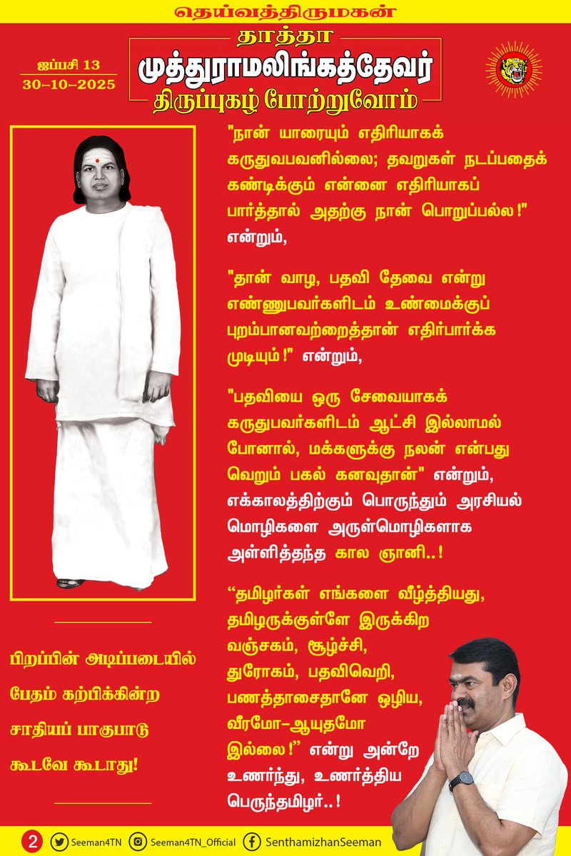 Seeman4TN's tweet photo. “முழு இந்தியாவிலும் வாழ்க தமிழ்" என்று முழங்கி, தாய்த்தமிழையே தான் வாழும் தேசமென கொண்டாடிய தன்மானத்தமிழர்..!

"பிறப்பின் அடிப்படையில் பேதம் கற்பிக்கின்ற சாதியப் பாகுபாடு கூடவே கூடாது” என்று போதித்த சமத்துவ நாயகர் தாத்தா முத்துராமலிங்கத்தேவர் அவர்கள் தோன்றிய திருநாள் இன்று!

அடிமை வாழ்வினைவிட விடுதலைச்சாவு மேலானது; விடுதலை அல்லது வீரமரணம் என முடிவெடுத்து, தம் இளம் வயதிலேயே போராட்டக் களம் கண்ட விடுதலைப்போராளி..!

கைரேகை வைக்க வேண்டும் என்ற இழிநிலையைச் சுமப்பதற்குப் பதிலாகக் கட்டைவிரலை வெட்டி எறியலாம் என்று கிளர்ச்சி செய்த புரட்சியாளர்..!

"தவறுகள் நடப்பது தீயவர்களால் அல்ல; அதை அமைதியாக வேடிக்கைப் பார்க்கும் நல்லவர்களால்தான்!" என்றும்,

"நான் யாரையும் எதிரியாகக் கருதுவபவனில்லை; தவறுகள் நடப்பதைக் கண்டிக்கும் என்னை எதிரியாகப் பார்த்தால் அதற்கு நான் பொறுப்பல்ல!" என்றும்,

"தான் வாழ, பதவி தேவை என்று எண்ணுபவர்களிடம் உண்மைக்குப் புறம்பானவற்றைத்தான் எதிர்பார்க்க முடியும்!" என்றும்,

"பதவியை ஒரு சேவையாகக் கருதுபவர்களிடம் ஆட்சி இல்லாமல் போனால், மக்களுக்கு நலன் என்பது வெறும் பகல் கனவுதான்" என்றும்,

எக்காலத்திற்கும் பொருந்தும் அரசியல் மொழிகளை அருள்மொழிகளாக அள்ளித்தந்த கால ஞானி..!

“தமிழர்கள் எங்களை வீழ்த்தியது, தமிழருக்குள்ளே இருக்கிற வஞ்சகம், சூழ்ச்சி, துரோகம், பதவிவெறி, பணத்தாசைதானே ஒழிய, வீரமோ - ஆயுதமோ இல்லை!” என்று அன்றே உணர்ந்து, உணர்த்திய பெருந்தமிழர்..!

“எனக்கு பாய்தான் தெரியும், பஞ்சு மெத்தை தெரியாது; பதுங்கத் தெரியும், பயம் கொள்ளத் தெரியாது; விவசாயம் தெரியும், வியாபாரம் தெரியாது!” என்று வாழ்ந்த எளிய மகன்..!

"பணத்திற்கு மயங்கி வியாபார அரசியலுக்கு இடம் கொடுத்துவிடாது; விவசாய அரசியலை அமைத்து, நாட்டின் பண்பாட்டையும், ஏழை மக்களின் நல்வாழ்வையும் பாதுகாக்க வேண்டும்!" என்று முழங்கிய மக்கள் தலைவர்..!

"உண்மையைப் பேசு! உரக்கப் பேசு! உறுதியாகப் பேசு! இறுதிவரைப் பேசு! நீயே உண்மையான வீரன்..!" என்று கற்பித்த பெருந்தகை..!

"மலர்மாலைக்கு ஒருவன் கழுத்தை நீட்டுவதைப்போல, மரணக் கயிற்றுக்கு எவன் கழுத்தை நீட்டுகிறானோ, அவன்தான் வீரன்!" என்று எங்களைப் போன்ற தமிழிளம் தலைமுறையினருக்கு உணர்வூட்டிய வீரத்தமிழ்மகன்..!

"தேசமே எனது உடல், தெய்வீகமே எனது உயிரென" வாழ்ந்து, தீரமிக்க விடுதலைப் போராளிகளைத் தாயக விடுதலைக்குத் தந்த தன்னிகரற்ற தலைவன்..!

தெய்வத்திருமகன் நம்முடைய தாத்தா பசும்பொன் முத்துராமலிங்கத்தேவர் அவர்களினுடைய திருப்புகழைப் போற்றுகின்ற இந்நாளில், அவர் காட்டிய வழியைப்பற்றி நடக்கும் தமிழிளம் தலைமுறையினராகிய நாம், அடிமை தமிழ்ச்சமூகத்தின் உரிமை மீட்சிக்கும், அதன் எதிர்காலப் பாதுகாப்பான நல்வாழ்விற்கும் இறுதிவரை உறுதியாகப் போராடுவோம் என்கிற உறுதியை ஏற்போம்!

மதிப்புமிக்க நமது தாத்தா தெய்வத்திருமகனார் முத்துராமலிங்கத்தேவர் அவர்களுக்குப் பெருமிதத்தோடு நம் புகழ் வணக்கத்தைச் செலுத்துவோம்!

புகழ் வணக்கம்! புகழ் வணக்கம்!
பைந்தமிழ் இனத்தில்
பசும்பொன் நிலத்தில் பிறந்த
பாரதம் காக்க
படை கட்டி சிறந்த
எங்கள் தாத்தா
தெய்வத்திருமகன் முத்துராமலிங்கத்தேவருக்குப்
புகழ் வணக்கம்! புகழ் வணக்கம்!

பேரப் பிள்ளைகள் பெருமையோடு செலுத்தும்
புகழ் வணக்கம்! புகழ் வணக்கம்!

குற்றப் பரம்பரை சட்டத்தை உடைத்த
கொற்றப் பரம்பரை வரலாற்றை படைத்த
தேசத்தின் விழியே!
தெய்வீக ஒளியே!
தென்னாட்டு புலியே!
தீந்தமிழ் மொழியே!

எதிர்காலத் தலைமுறை எங்களின் வழியே!
உங்களுக்கு எங்களின் புகழ் வணக்கம்! புகழ் வணக்கம்!

தென்பாண்டி நாட்டின் முத்தே!
விடுதலைப் போரின் வித்தே!
வீர மறவர்களின் சொத்தே!

சத்தியத்தின் பிறப்பே!
அறத்தின் சிறப்பே!
மாவீரன் நேதாஜியின் மறுவுருவே!
தெய்வத்தின் திருவுருவே!
உங்களின் திருப்புகழ் போற்றி
பேரப் பிள்ளைகள் நாங்கள்
பெருமையோடு செலுத்தும்
புகழ் வணக்கம்! புகழ் வணக்கம்!

உறுதி ஏற்போம்! உறுதி ஏற்போம்!
தீய அரசியல் ஒழிய!
தூய அரசியல் மலர!
கேடு கெட்ட பணநாயகம் ஒழிய!
மாண்புமிக்க ஜனநாயகம் மலர!
உறுதி ஏற்போம்! உறுதி ஏற்போம்!

தெய்வத்திருமகன் நமது தாத்தா
தேவர் பெருமகன் பெருமை போற்றி
உறுதி ஏற்போம்! உறுதி ஏற்போம்!

உங்கள் மொழியே! எங்கள் கீதை!
உங்கள் வழியே! எங்கள் பாதை!
உங்கள் நினைவைச் சுமந்து,
கனவை நோக்கி
எங்கள் பயணம்!

புகழ் வணக்கம்! புகழ் வணக்கம்!
உங்களுக்கு எங்களின் புகழ் வணக்கம்!

- செந்தமிழன் சீமான்
தலைமை ஒருங்கிணைப்பாளர்
நாம் தமிழர் கட்சி
