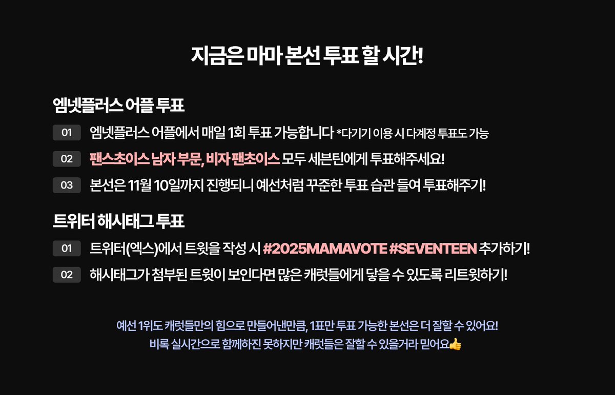 캐럿들 마마 투표했나요~~

엠넷플러스 어플에서 매일 1회 가능!
기기가 여러개라면 다계정 투표도 가능!
캐럿들 손으로 마마 대상 하나 더 만들어볼까요👍

*본 트윗은 본선 내 매일 1번씩 올라올 예정입니다.
*리트윗하여 캐럿들에게 홍보하고 해시 투표도 하기!

#2025MAMAVOTE #SEVENTEEN #세븐틴