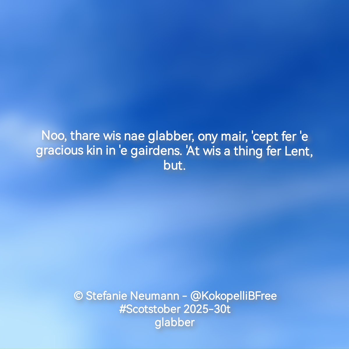 KokopelliBFree's tweet photo. Noo, thare wis nae glabber, ony mair, 'cept fer 'e gracious kin in 'e gairdens. 'At wis a thing fer Lent, but.
---
(Ah'm nae native spikker.)
#Scotstober 2025-30t - #glabber
#WriteInScots #Scots #Doric
#WritingCommunity https://t.co/3PBYYepSge