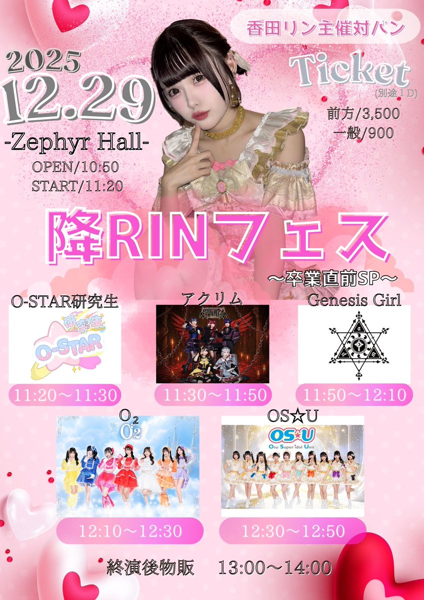 「降RINフェス〜卒業直前SP〜」

🗓️2025年12月29日(月)
📍Zephyr HALL
🕐OPEN/10:50   START/11:20

🎫前方チケット¥3,500/一般¥9,00
※当日券+¥900アップ
※別途1D

🎫🔗t.livepocket.jp/e/elvki
販売：10月30日(木)21:00~

◾️出演者
OS☆U/Ｏ₂/アクリム/Genesis Girl/O-STAR研究生