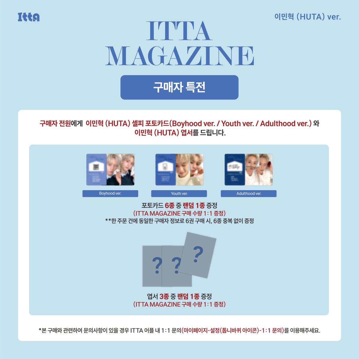ITTA MAGAZINE 이민혁 (HUTA) ver. 판매  안내

🗓️ 판매 기간: 10월 30일 (목) ~ 11월 4일 (화) 23:59 (KST)

🤍매거진 커버 2종 중 1종 랜덤 발송 (A ver. /B ver.)
💙 구매자 전원 포토카드 6종 중 랜덤 1종 증정 (Boyhood ver. / Youth ver. / Adulthood ver.) 

🔗: zrr.kr/bB4BWO