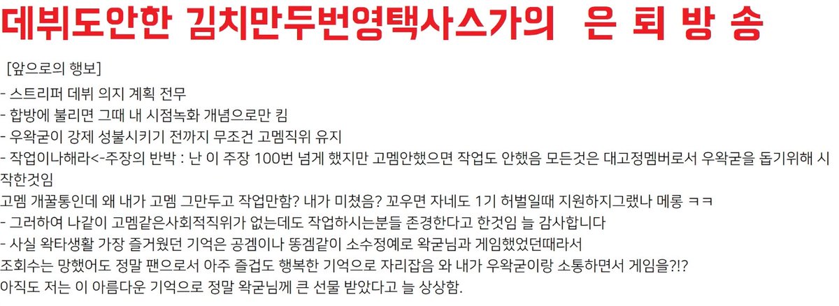만두 은퇴방송 요약
- 개인 방송 켤 예정 없음, 스트리머 데뷔 의지 계획 전무. 
- 기존/예전 고정멤버처럼 합방/시참 전까지 대기하면서 현생을 사는 방향으로 갈 것 같음. (비빌 거 있으면 비비고) 
- 우왁굳이 강제 성불시키기 전까지 무조건 고멤직위 유지.