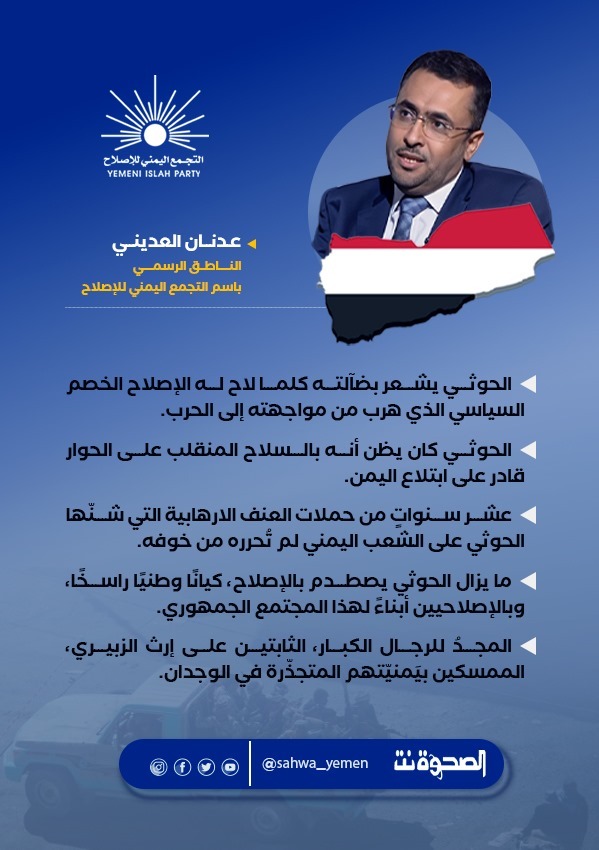 عدنان العديني - الناطق باسم التجمع اليمني للإصلاح:
 
#الحوثي يشعر بضآلته كلما لاح له #الإصلاح الخصم السياسي الذي هرب من مواجهته إلى الحرب.

  الحوثي كان يظن أنه بالسلاح المنقلب على الحوار قادر على ابتلاع #اليمن.

  عشر سنواتٍ من حملات العنف الارهابية التي شنّها الحوثي على الشعب