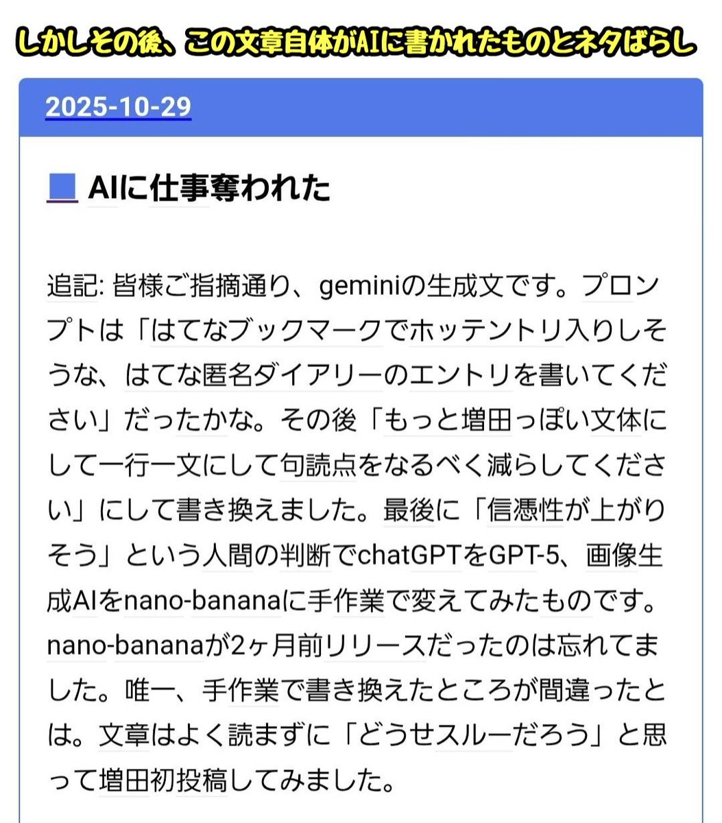 AIに仕事を奪われた……

AIの発展によってクライアントから切られたWebデザイナーの愚痴日記がバズる
↓
読んだ人「AIに仕事を奪われたとはいえ、こんなに豊かな文章を書けるうちは安泰。AIにこの文章は絶対に書けないから」
↓
日記の主「ごめんなさい、これ全部AIに書かせたウソ日記です」(今ここ)