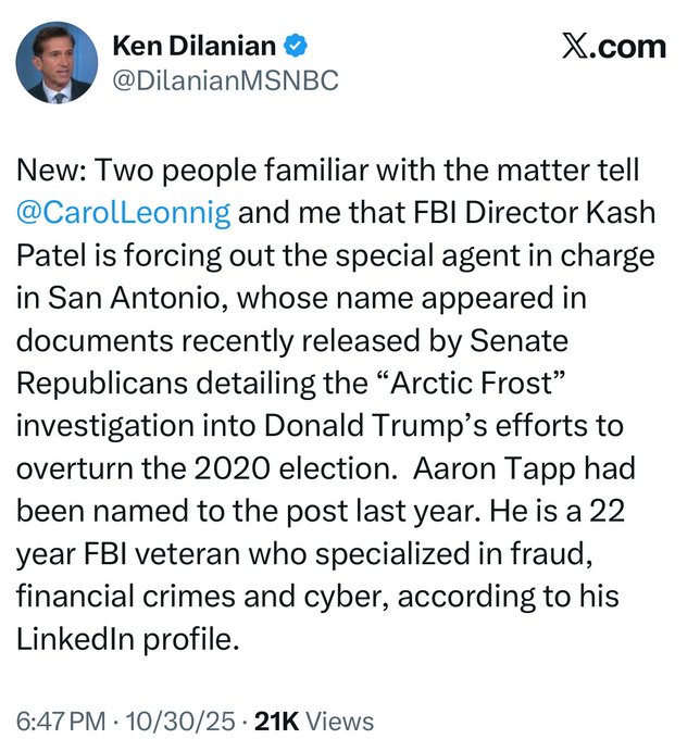 Screenshot of an X post by Ken Dilanian MSNBC showing a profile photo of a man in a suit. The text details new information from two sources that FBI Director Kash Patel is forcing out the special agent in charge in San Antonio whose name appeared in Senate Republican released documents detailing the Arctic Frost investigation into Donald Trumps efforts to overturn the 2020 election. Aaron Tapp was named to the post last year. He is a 22-year FBI veteran who specialized in fraud financial crimes and cyber according to his LinkedIn profile. Posted at 647 PM on 103025 with 21K views.