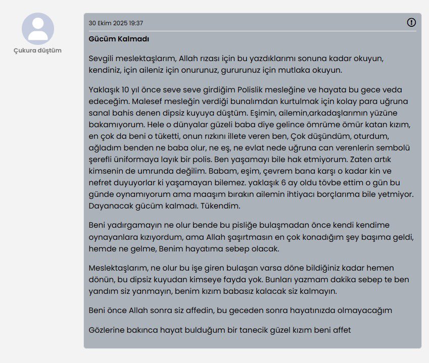 POLİS MEMURU İNTİHAR NOTU PAYLAŞTI!
İntihar asla çözüm değildir..
Zaman gerçekten de her şeyin ilacıdır.

DAYANACAK GÜCÜM KALMADI, TÜKENDİM!
Bir polis memuru internette intihar notu paylaşarak artık dayanamayıp intihar edeceğini belirtti..

Her dert, her sıkıntı illa ki geçer,
