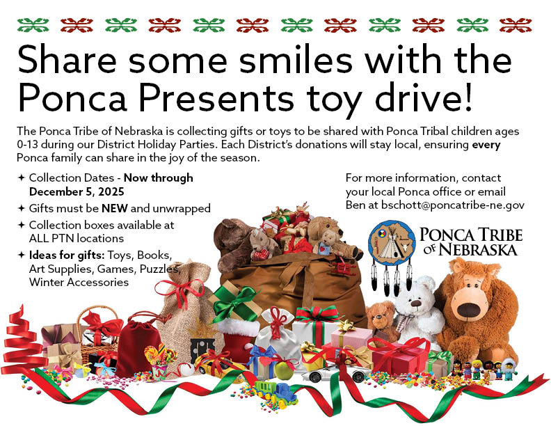 The Ponca Tribe of Nebraska is hosting a Ponca Presents Toy Drive to collect toys and gifts to be shared with Ponca children during our District holiday parties. Bring your NEW, unwrapped gift to ANY Ponca Tribe of Nebraska now through December 5, 2025 to participate!