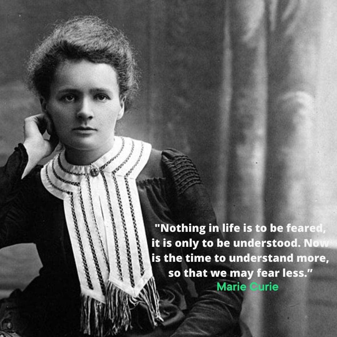 "Nothing in life is to be feared, it is only to be understood. Now is the time to understand more, so that we may fear less.” -- Marie Curie
