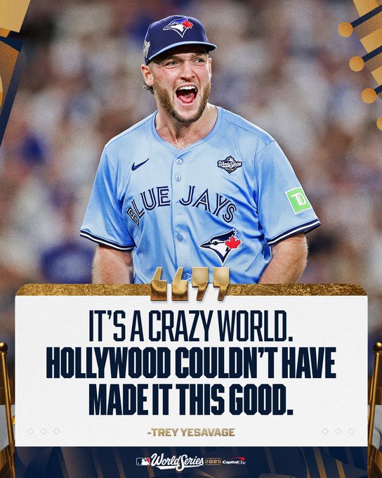 “It’s a crazy world. Hollywood couldn’t have made it this good.” 
- Trey Yesavage
World Series 2025 presented by Capital One
Pictured: Trey Yesavage yells in celebration while walking off the mound at Dodger Stadium. He wears a powder-blue Blue Jays uniform with dark blue and white lettering and a dark blue hat with a powder-blue brim.