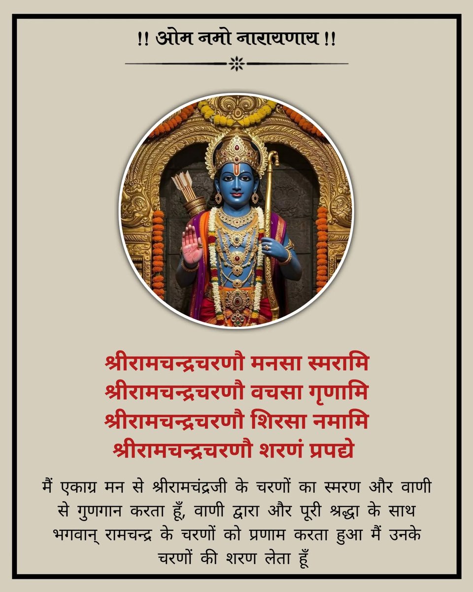 श्रीरामचन्द्रचरणौ मनसा स्मरामि श्रीरामचन्द्रचरणौ वचसा गृणामि
श्रीरामचन्द्रचरणौ शिरसा नमामि श्रीरामचन्द्रचरणौ शरणं प्रपद्ये
मैं एकाग्र मन से श्रीरामचंद्रजी के चरणों का स्मरण और वाणी से गुणगान करता हूँ और पूरी श्रद्धा के साथ भगवान् रामचन्द्र के चरणों की शरण लेता हूँ |
जय सियाराम 🙏