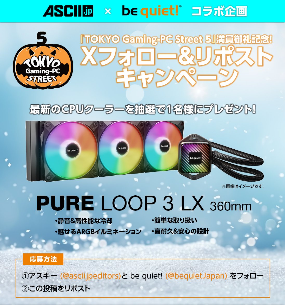 アスキー×be quiet!コラボキャンペーン

TOKYO Gaming-PC Street 5ご来場ありがとうございました。満員を記念し近日発売予定の「PURE LOOP 3 LX 360mm」を1名様にプレゼント

1⃣アスキー様（<a href="/asciijpeditors/">ASCII.jp</a>）とbe quiet!（<a href="/bequietJapan/">be quiet! Japan</a>）をフォロー
2⃣この投稿をリポスト

〆：2025年11月14日（金）