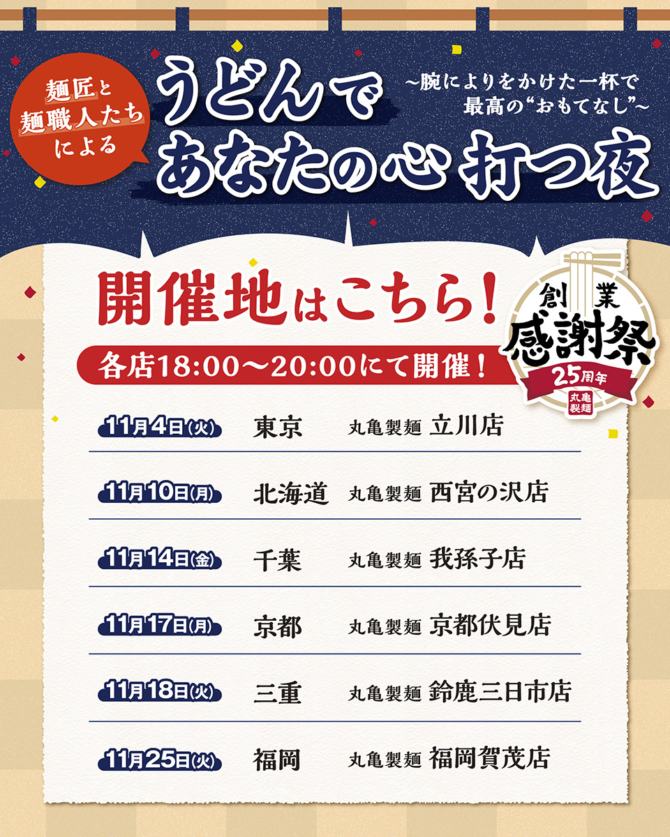 ＼#丸亀製麺創業感謝祭 企画🏮／
全国6か所にて、特別なイベント「うどんであなたの心 打つ夜」を開催🎉
丸亀製麺唯一の"麺匠"と麺づくりを極めた"麺職人"たちが、このイベントのために特別な配合で麺を打ち、食べた方の心を打つような渾身の一杯をご提供いたします。
ぜひご来店ください！#丸亀製麺