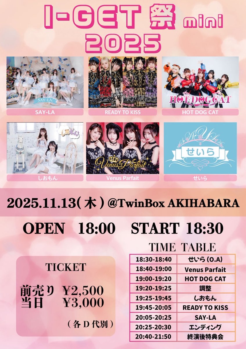 『I-GET祭mini 2025』

【日程】2025年11月13日(木)
【会場】TwinBox AKIHABARA
【時間】開場 18:00/開演 18:30
【料金】※各D代別
前売り2,500 円
当日券　3,000円
【出演】READY TO KISS/SAY-LA/Venus Parfait/HOT DOG CAT/しおもん/せいら(O.A)

《チケット予約》
t-dv.com/i-getfes2025