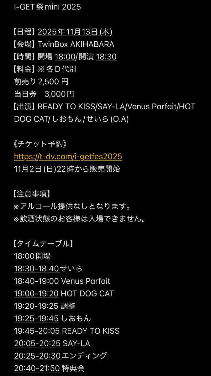 I-GET祭mini 2025

【日程】2025年11月13日(木)
【会場】TwinBox AKIHABARA
【時間】開場 18:00/開演 18:30
【料金】※各D代別
前売り　2,500 円
当日券　3,000円

《チケット予約》
t-dv.com/i-getfes2025
11月2日(日)22時から販売開始