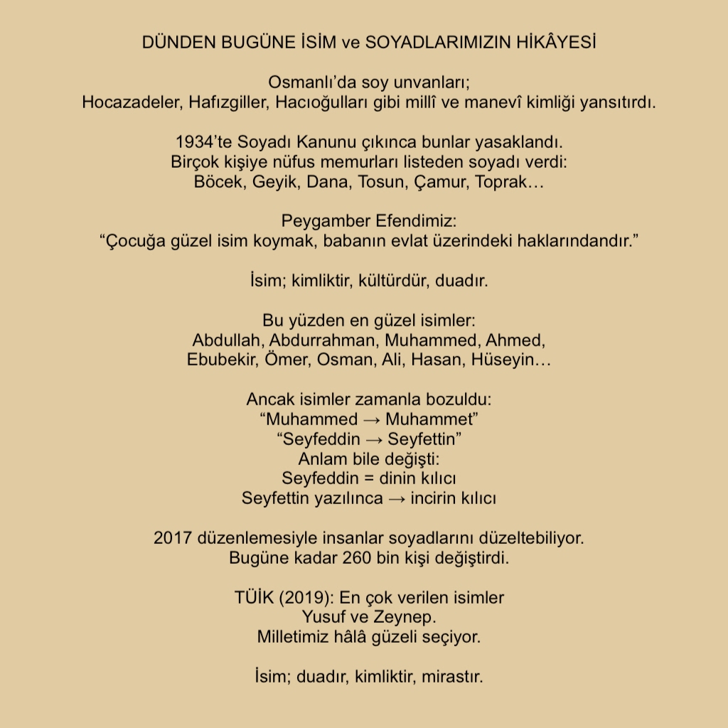 DÜNDEN BUGÜNE İSİM ve SOYADLARIMIZIN HİKÂYESİ

Osmanlı’da soy unvanları;
 Hocazadeler, Hafızgiller, Hacıoğulları gibi millî ve manevî kimliği yansıtırdı.
1934’te Soyadı Kanunu çıkınca bunlar yasaklandı.
Birçok kişiye nüfus memurları listeden soyadı verdi:
 Böcek, Geyik, Dana...