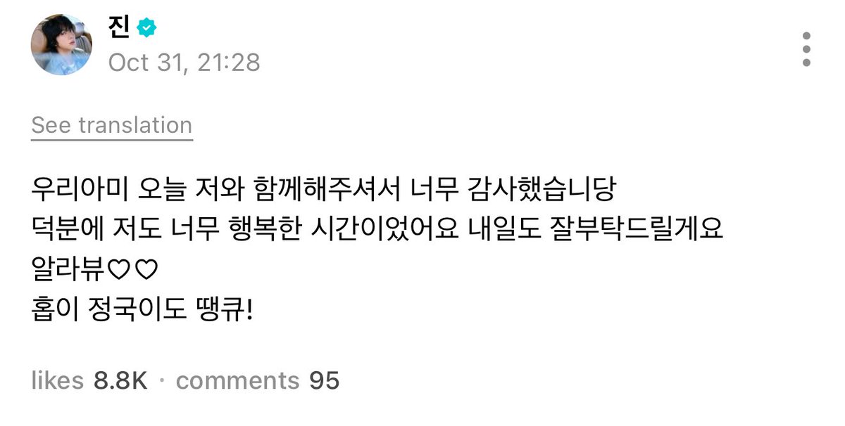 251031 Jin Weverse post

🐹: “Our ARMY, thank you so much for being with me today.
Thanks to you I also had such a happy time. Please take good care of me tomorrow too. 
Allabyu ♡♡ 
Hobi and Jungkook, thank you too!”
