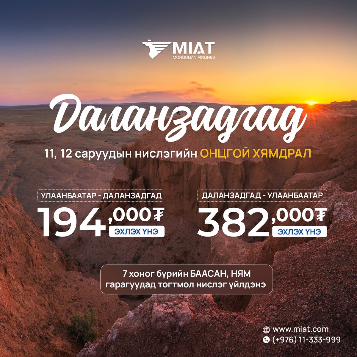 Даланзадгад чиглэлийн 11, 12-р саруудын нислэг хямдарлаа.

Хямдралтай тийзийн үнэ:
Нэг талдаа: 194,000₮
Хоёр талдаа: 382,000₮
Хямдралтай суудлын тоо хязгаартай тул та аяллаа эрт төлөвлөн тийзээ худалдан аваарай.

Тийз захиалах болон дэлгэрэнгүй мэдээллийг +976 11 333-999