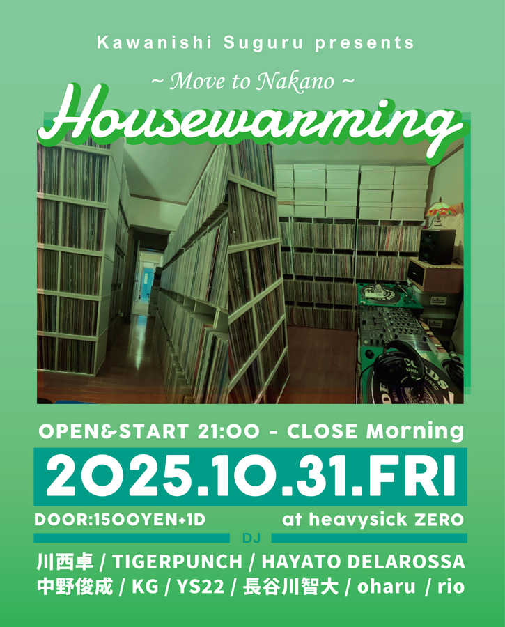 2025.10.31(FRI)
OPEN 21:00 CLOSE 05:00
DOOR:1500YEN(1D別)

Kawanishi Suguru presents
「Housewarming」Move to Nakano

■DJ
川西卓
TIGERPUNCH
中野俊成
HAYATO DELAROSSA 
polymoog
KG
U-TA
TOMOHIRO HASEGAWA
oharu 
rio

｜ALL MIX｜