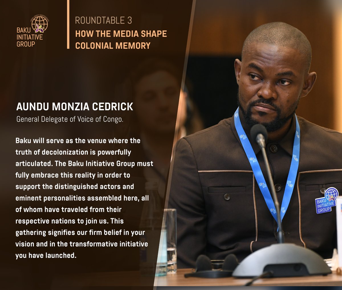 Ronde 3 : Le rôle des médias dans la construction de la mémoire coloniale.

Aundu Monzia Cedrick – Délégué Général de Voice of Congo : 
Bakou servira de cadre où la vérité de la décolonisation sera puissamment articulée. 
Le Groupe d’Initiative de Bakou doit s’approprier cette
