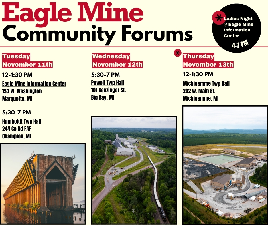 Please join us at one of our four public forums the week of Tuesday, November 11th. Our forums are designed as a two-way dialogue between the company and the community. All are welcome to attend! 

The Eagle Mine Information Center will also be open for Ladies Night in Downtown