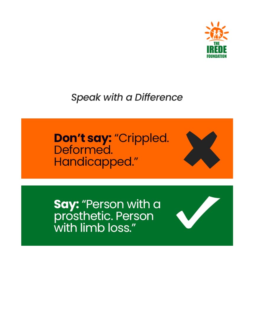 Words shape perception.

 Say: Person with a prosthetic / Person with limb loss
Don’t say: Crippled / Deformed / Handicapped
#SpeakWithADifference #TheIredeFoundation