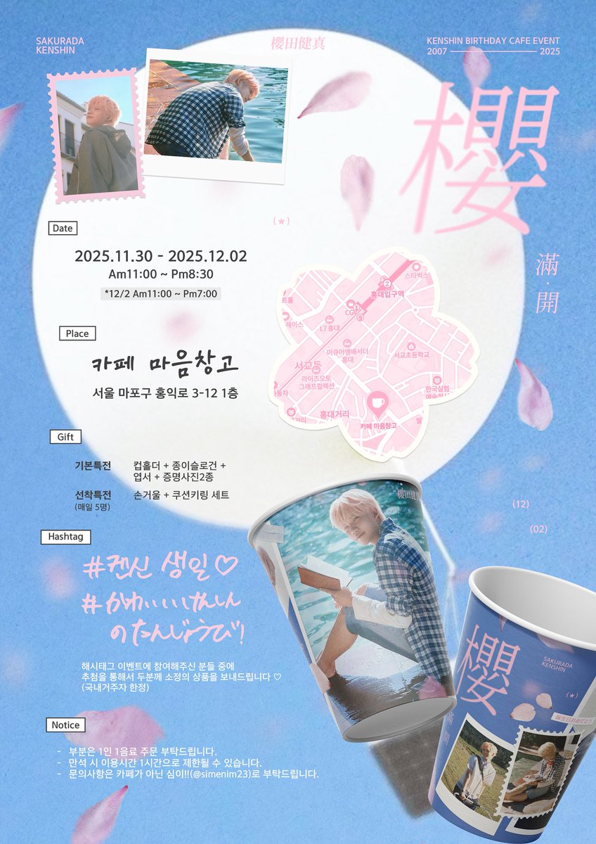 2025 𝙆𝙀𝙉𝙎𝙃𝙄𝙉 𝘽𝙄𝙍𝙏𝙃𝘿𝘼𝙔 𝙀𝙑𝙀𝙉𝙏

”櫻“

앞으로 더 활짝 피어날 켄신이를 위해
생일 카페 이벤트를 준비했습니다♥︎

❀카페 마음창고
❀2025 11/30-12/2

#켄신생일
#かわいいけんしんのたんじょうび

#켄신 #KENSHIN  
#클로즈유어아이즈 #CLOSEYOUREYES 
#클유아 #CYE