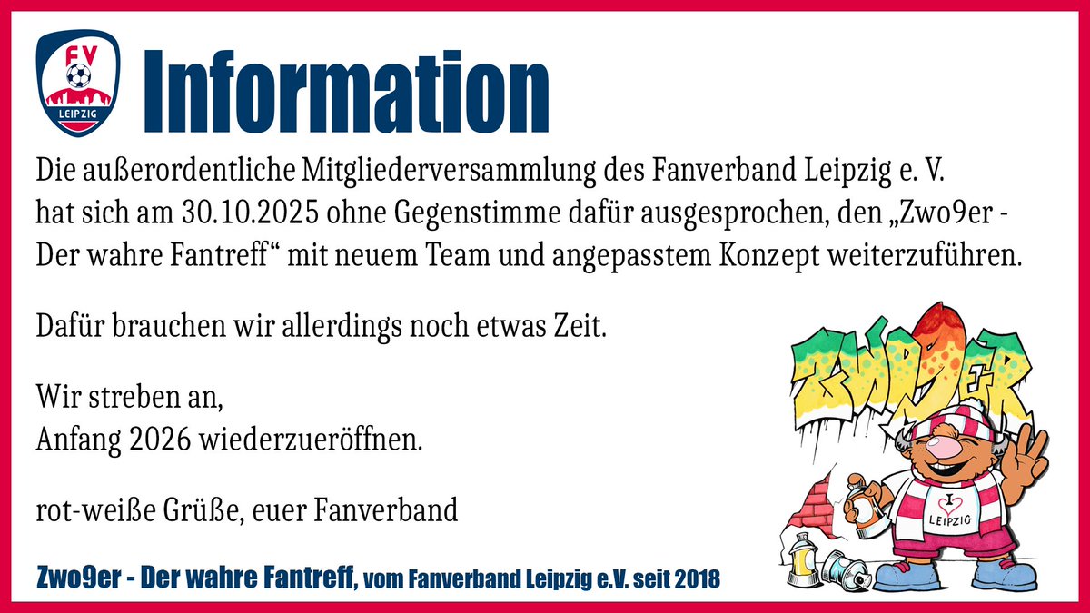 Die AOMV des Fanverband Leipzig e. V. hat sich ohne Gegenstimme dafür ausgesprochen, den Fantreff Zwo9er mit neuem Team und angepasstem Konzept weiterzuführen. Dafür brauchen wir allerdings noch etwas Zeit. Wir streben an, 2026 wiederzueröffnen.
RWG, euer <a href="/fanveRBand/">Fanverband Leipzig e. V.</a>