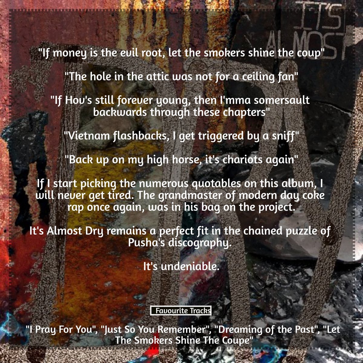 lifeaseverest's tweet photo. DAY 303
💿: IT’S ALMOST DRY (2022)
👤: PUSHA T
💯: 8.5/10
The grandmaster of modern day coke rap, still handing out precise rap at its finest.
Pusha’s bars cut clean, Ye and Pharrell’s production seals the legacy.
#365DaysOfAlbums
#PushaT @PUSHA_T
#ItsAlmostDry @clipse https://t.co/0ClDCaQ9Ds
